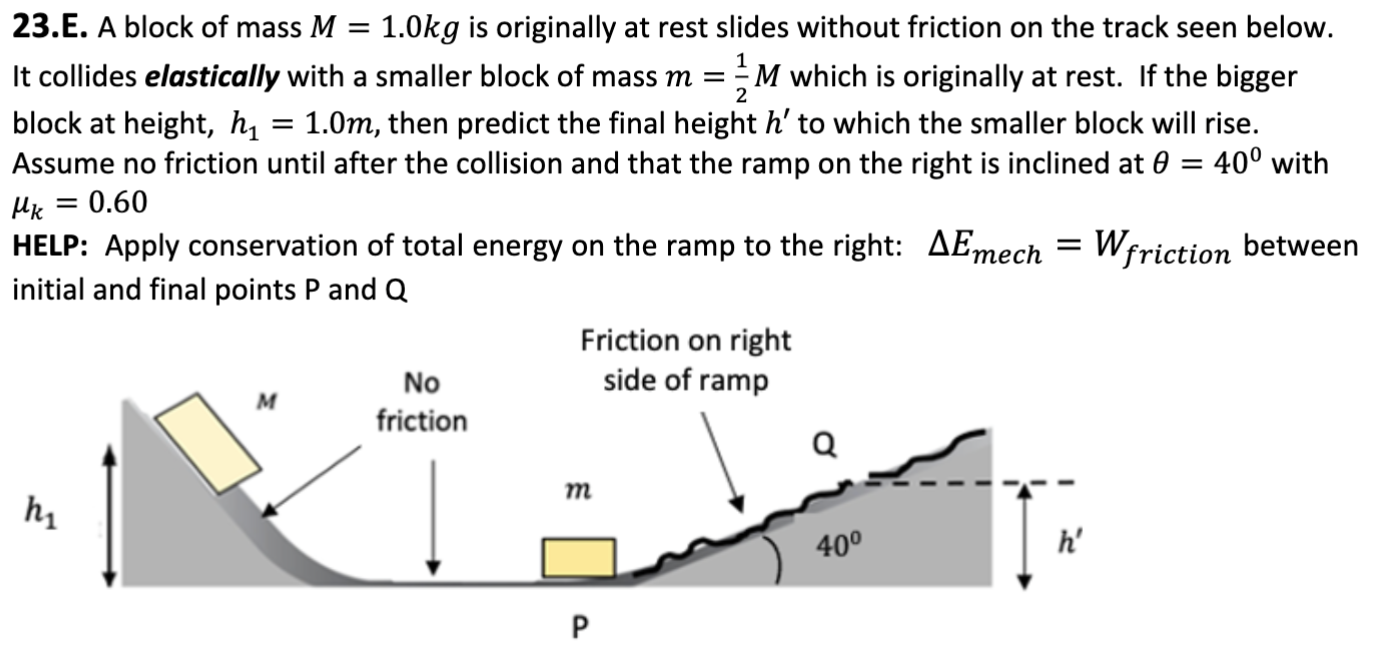 23. E. A block of mass M = 1.0 kg is originally at rest slides without friction on the track seen below. It collides elastically with a smaller block of mass m = 12 M which is originally at rest. If the bigger block at height, h1 = 1.0 m, then predict the final height h′ to which the smaller block will rise. Assume no friction until after the collision and that the ramp on the right is inclined at θ = 40∘ with μk = 0.60 HELP: Apply conservation of total energy on the ramp to the right: ΔEmech = Wfriction between initial and final points P and Q 