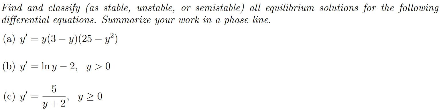 Find and classify (as stable, unstable, or semistable) all equilibrium solutions for the following differential equations. Summarize your work in a phase line. (a) y′ = y(3−y)(25−y2) (b) y′ = ln⁡y−2, y > 0 (c) y′ = 5y+2, y ≥ 0