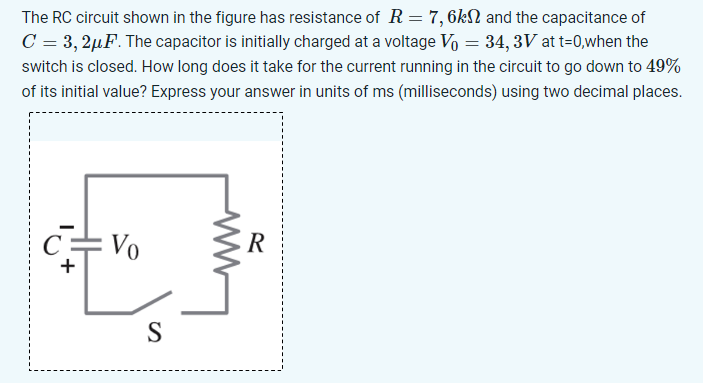 The RC circuit shown in the figure has resistance of R = 7, 6 kΩ and the capacitance of C = 3, 2 μF. The capacitor is initially charged at a voltage V0 = 34, 3 V at t = 0, when the switch is closed. How long does it take for the current running in the circuit to go down to 49% of its initial value? Express your answer in units of ms (milliseconds) using two decimal places.