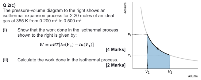 Q 2(c) The pressure-volume diagram to the right shows an isothermal expansion process for 2.20 moles of an ideal gas at 355 K from 0.200 m3 to 0.500 m3. (i) Show that the work done in the isothermal process shown to the right is given by: W = nRT[ln(V2) − ln⁡(V1)] (ii) Calculate the work done in the isothermal process. [2 Marks] Volume 