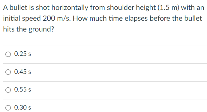 A bullet is shot horizontally from shoulder height (1.5 m) with an initial speed 200 m/s. How much time elapses before the bullet hits the ground? 0.25 s 0.45 s 0.55 s 0.30 s 