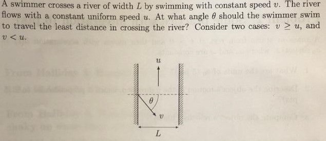 A swimmer crosses a river of width L by swimming with constant speed v. The river flows with a constant uniform speed u. At what angle θ should the swimmer swim to travel the least distance in crossing the river? Consider two cases: v ≥ u, and v < u.