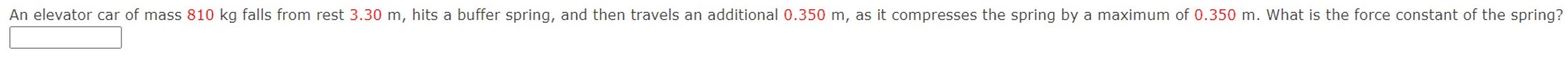 An elevator car of mass 810 kg falls from rest 3.30 m, hits a buffer spring, and then travels an additional 0.350 m, as it compresses the spring by a maximum of 0.350 m. What is the force constant of the spring?
