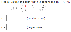 Find all values of c such that f is continuous on (−∞, ∞). f(x) = {4 − x2, x ≤ cx, x > c c = (smaller value) c = (larger value) 