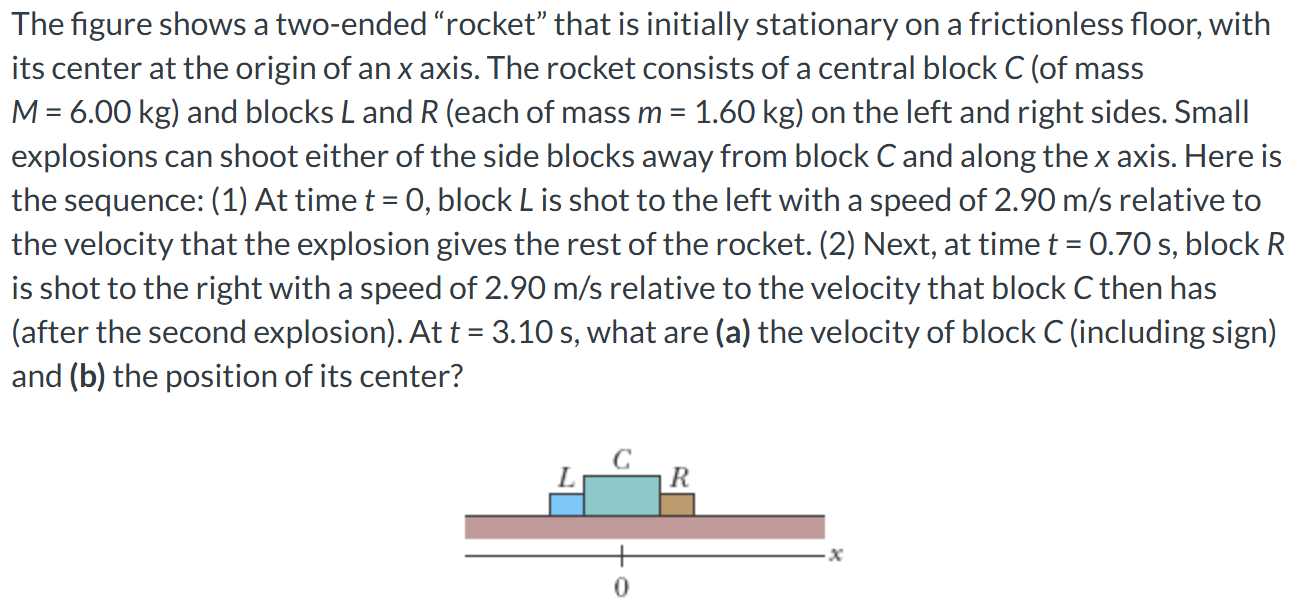 The figure shows a two-ended "rocket" that is initially stationary on a frictionless floor, with its center at the origin of an x axis. The rocket consists of a central block C (of mass M = 6.00 kg) and blocks L and R (each of mass m = 1.60 kg) on the left and right sides. Small explosions can shoot either of the side blocks away from block C and along the x axis. Here is the sequence: (1) At time t = 0, block L is shot to the left with a speed of 2.90 m/s relative to the velocity that the explosion gives the rest of the rocket. (2) Next, at time t = 0.70 s, block R is shot to the right with a speed of 2.90 m/s relative to the velocity that block C then has (after the second explosion). At t = 3.10 s, what are (a) the velocity of block C (including sign) and (b) the position of its center?