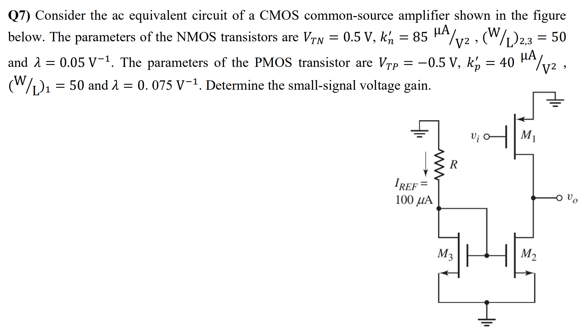 Q7) Consider the ac equivalent circuit of a CMOS common-source amplifier shown in the figure below. The parameters of the NMOS transistors are VTN = 0.5 V, kn' = 85 μA/V2, (W/L)2,3 = 50 and λ = 0.05 V−1. The parameters of the PMOS transistor are VTP = −0.5 V, kp' = 40 μA/V2, (W/L)1 = 50 and λ = 0.075 V−1. Determine the small-signal voltage gain.