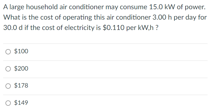 A large household air conditioner may consume 15.0 kW of power. What is the cost of operating this air conditioner 3.00 h per day for 30.0 d if the cost of electricity is $0.110 per kW, h ? $100 $200 $178 $149 