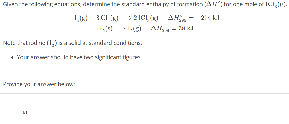 Given the following equations, determine the standard enthalpy of formation (ΔHf∘) for one mole of ICl3(g). I2(g) + 3 Cl2(g) ⟶ 2 ICl3(g) ΔH298∘ = −214 kJ I2(s) ⟶ I2(g) ΔH298∘ = 38 kJ Note that iodine (I2) is a solid at standard conditions. Your answer should have two significant figures. Provide your answer below: kJ 