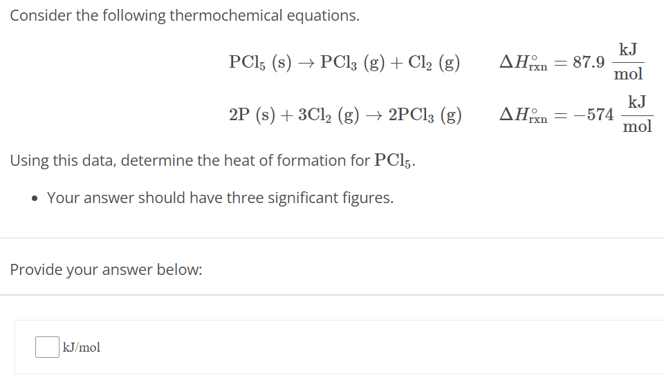 Consider the following thermochemical equations. PCl5(s) → PCl3(g) + Cl2(g) ΔHrxn∘ = 87.9 kJ mol 2P(s) + 3Cl2(g) → 2PCl3(g) ΔHrxn∘ = −574 kJ mol Using this data, determine the heat of formation for PCl5. Your answer should have three significant figures. Provide your answer below: kJ/mol 