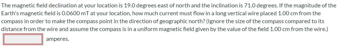 The magnetic field declination at your location is 19.0 degrees east of north and the inclination is 71.0 degrees. If the magnitude of the Earth's magnetic field is 0.0600 mT at your location, how much current must flow in a long vertical wire placed 1.00 cm from the compass in order to make the compass point in the direction of geographic north? (Ignore the size of the compass compared to its distance from the wire and assume the compass is in a uniform magnetic field given by the value of the field 1.00 cm from the wire.) amperes.