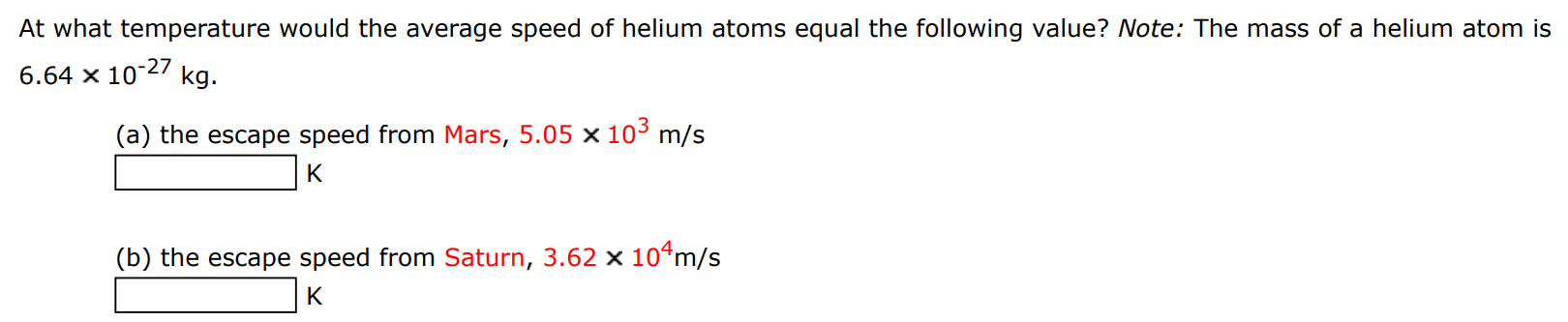 At what temperature would the average speed of helium atoms equal the following value? Note: The mass of a helium atom is 6.64×10−27 kg (a) the escape speed from Mars, 5.05×103 m/s K (b) the escape speed from Saturn, 3.62×104 m/s K 