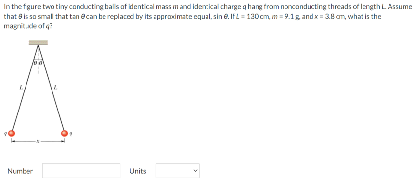 In the figure two tiny conducting balls of identical mass m and identical charge q hang from nonconducting threads of length L. Assume that θ is so small that tan⁡θ can be replaced by its approximate equal, sin⁡θ. If L = 130 cm, m = 9.1 g, and x = 3.8 cm, what is the magnitude of q? Number Units