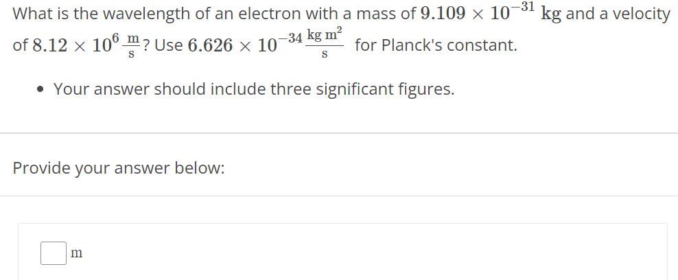 What is the wavelength of an electron with a mass of 9.109 × 10 −31 kg and a velocity of 8.12 × 10 6 m s? Use 6.626 × 10 −34 kg m2 s for Planck's constant. Your answer should include three significant figures. Provide your answer below: m 