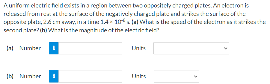 A uniform electric field exists in a region between two oppositely charged plates. An electron is released from rest at the surface of the negatively charged plate and strikes the surface of the opposite plate, 2.6 cm away, in a time 1.4×10−8 s. (a) What is the speed of the electron as it strikes the second plate? (b) What is the magnitude of the electric field? (a) Number Units (b) Number Units