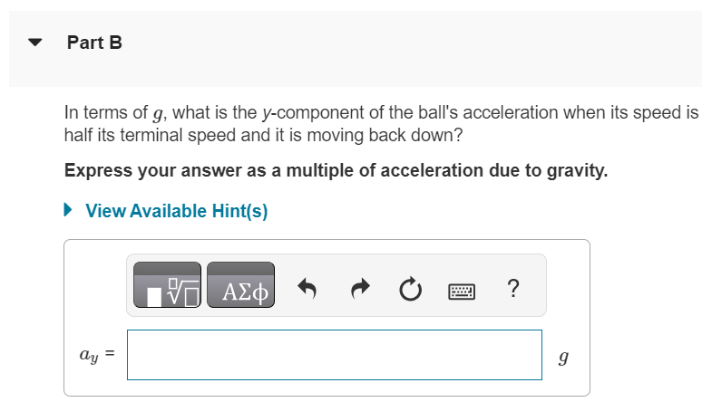 A baseball is thrown straight up. The drag force is proportional to v2. The positive y direction is upward. Part A In terms of g, what is the y-component of the ball's acceleration when its speed is half its terminal speed value and it is moving up? Express your answer as a multiple of acceleration due to gravity. View Available Hint(s) ay = g Part B In terms of g, what is the y-component of the ball's acceleration when its speed is half its terminal speed and it is moving back down? Express your answer as a multiple of acceleration due to gravity. View Available Hint(s) ay = g 