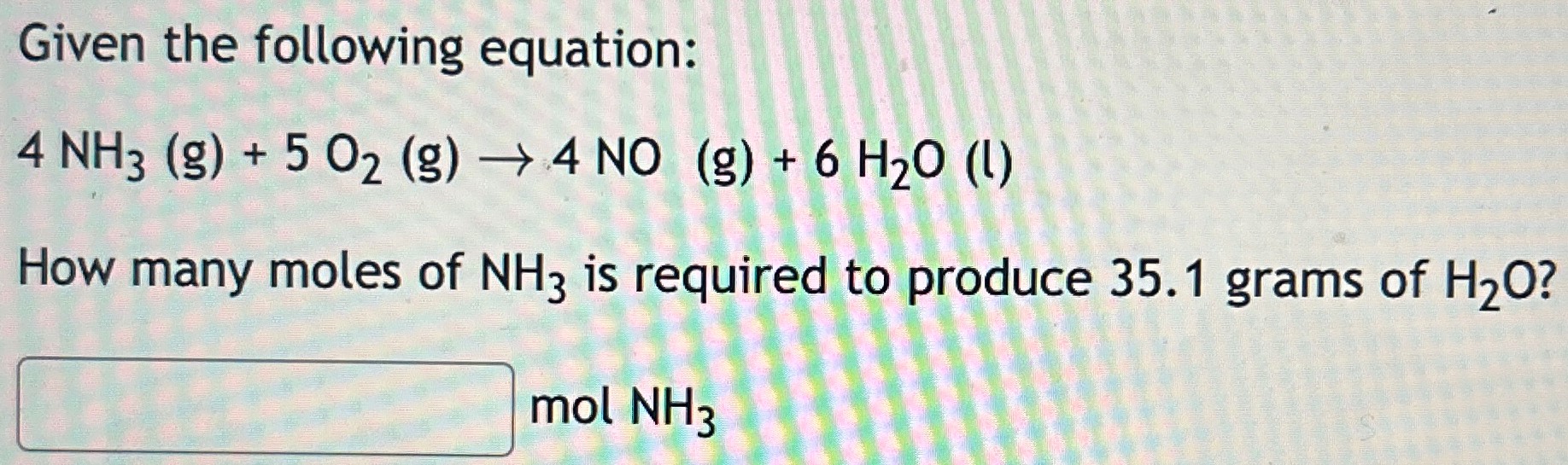 Given the following equation: 4 NH3(g) + 5O2 (g) → 4 NO (g) + 6H2O (l) How many moles of NH3 is required to produce 35.1 grams of H2O? mol NH3