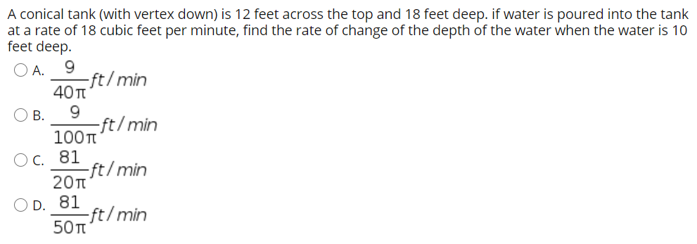 A conical tank (with vertex down) is 12 feet across the top and 18 feet deep. if water is poured into the tank at a rate of 18 cubic feet per minute, find the rate of change of the depth of the water when the water is 10 feet deep. A. 9/40π ft/min B. 9/100π ft/min C. 81/20π ft/min D. 81/50π ft/min 