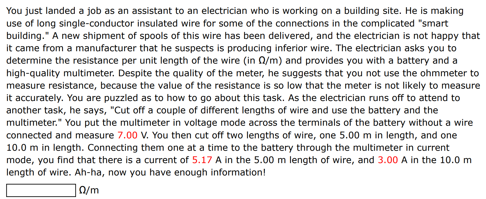 You just landed a job as an assistant to an electrician who is working on a building site. He is making use of long single-conductor insulated wire for some of the connections in the complicated "smart building." A new shipment of spools of this wire has been delivered, and the electrician is not happy that it came from a manufacturer that he suspects is producing inferior wire. The electrician asks you to determine the resistance per unit length of the wire (in Ω/m ) and provides you with a battery and a high-quality multimeter. Despite the quality of the meter, he suggests that you not use the ohmmeter to measure resistance, because the value of the resistance is so low that the meter is not likely to measure it accurately. You are puzzled as to how to go about this task. As the electrician runs off to attend to another task, he says, "Cut off a couple of different lengths of wire and use the battery and the multimeter. " You put the multimeter in voltage mode across the terminals of the battery without a wire connected and measure 7.00 V. You then cut off two lengths of wire, one 5.00 m in length, and one 10.0 m in length. Connecting them one at a time to the battery through the multimeter in current mode, you find that there is a current of 5.17 A in the 5.00 m length of wire, and 3.00 A in the 10.0 m length of wire. Ah-ha, now you have enough information! Ω/m