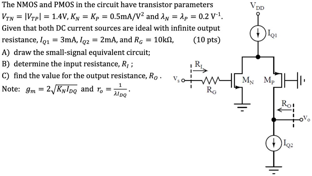 The NMOS and PMOS in the circuit have transistor parameters VTN = |VTP| = 1.4V and KN = KP = 0.5mA/V^2 and lambda_N = lambda_P = 0.2 V^-1. Given that both DC current sources are ideal with infinite output resistance, IQ1 = 3 mA, IQ2 = 2 mA and RG = 10kohm, (10 pts)
A) draw the small-signal equivalent circuit;
B) determine the input resistance, RI ;
C) find the value for the output resistance, RO.
