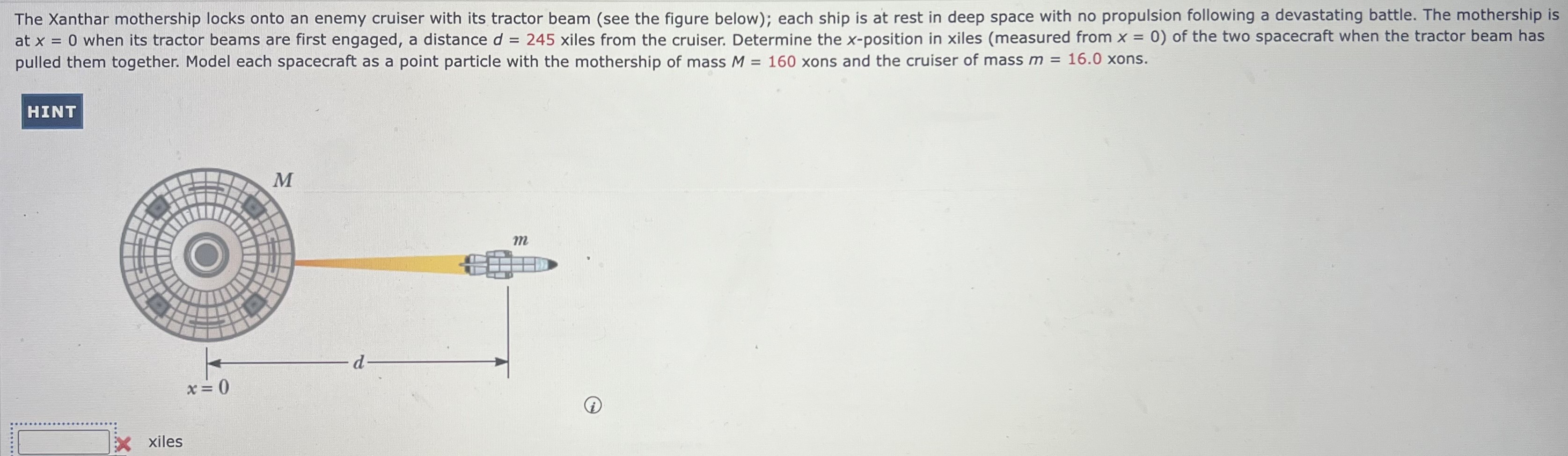 The Xanthar mothership locks onto an enemy cruiser with its tractor beam (see the figure below); each ship is at rest in deep space with no propulsion following a devastating battle. The mothership is at x = 0 when its tractor beams are first engaged, a distance d = 245 xiles from the cruiser. Determine the x-position in xiles (measured from x = 0 ) of the two spacecraft when the tractor beam has pulled them together. Model each spacecraft as a point particle with the mothership of mass M = 160 xons and the cruiser of mass m = 16.0 xons. xiles