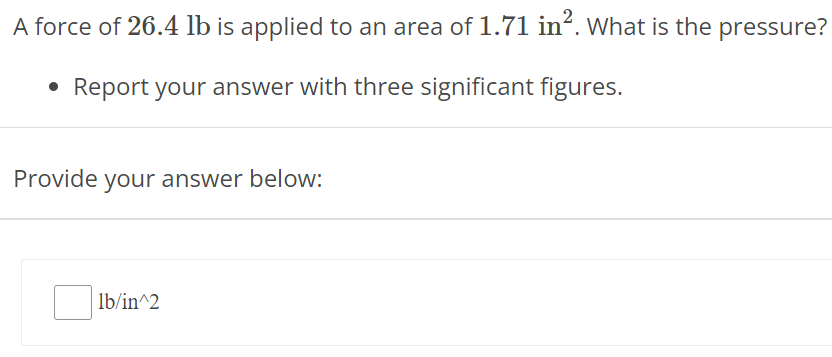 A force of 26.4 lb is applied to an area of 1.71 in2. What is the pressure? Report your answer with three significant figures. Provide your answer below: lb/ in^2 