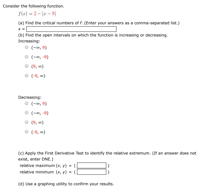 Consider the following function. f(x) = 2 − |x−9| (a) Find the critical numbers of f. (Enter your answers as a comma-separated list.) x = (b) Find the open intervals on which the function is increasing or decreasing. Increasing: (−∞, 9) (−∞, −9) (9, ∞) (−9, ∞) Decreasing: (−∞, 9) (−∞, −9) (9, ∞) (−9, ∞) (c) Apply the First Derivative Test to identify the relative extremum. (If an answer does not exist, enter DNE.) relative maximum (x, y) = (  ) relative minimum (x, y) = (  ) (d) Use a graphing utility to confirm your results.