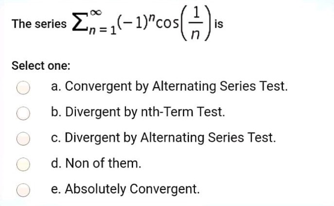 The series ∑ n = 1 ∞ (−1) n cos(1/n) is Select one: a. Convergent by Alternating Series Test. b. Divergent by nth-Term Test. c. Divergent by Alternating Series Test. d. Non of them. e. Absolutely Convergent. 