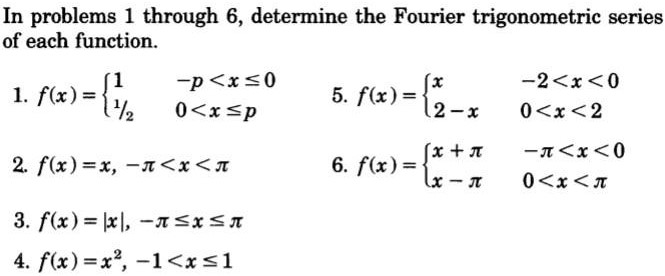 In problems 1 through 6 , determine the Fourier trigonometric series of each function. f(x) = {1−p < x ≤ 01 /20 < x ≤ p f(x) = {x−2 < x < 02−x0 < x < 2 f(x) = x, −π < x < π f(x) = {x+π−π < x < 0 x−π0 < x < π f(x) = |x|, −π ≤ x ≤ π f(x) = x2, −1 < x ≤ 1 
