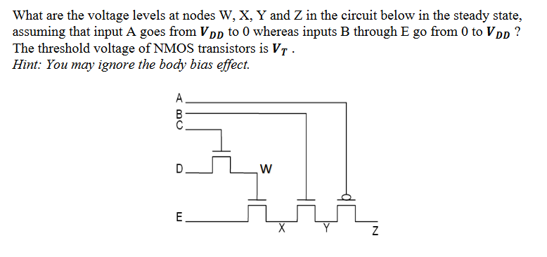 What are the voltage levels at nodes W, X, Y and Z in the circuit below in the steady state, assuming that input A goes from VD to 0 whereas inputs B through E go from 0 to VDD? The threshold voltage of NMOS transistors is VT. Hint: You may ignore the body bias effect.