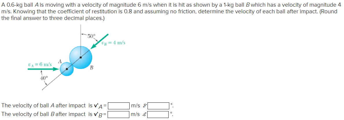 A 0.6-kg ball A is moving with a velocity of magnitude 6 m/s when it is hit as shown by a 1-kg ball B which has a velocity of magnitude 4 m/s. Knowing that the coefficient of restitution is 0.8 and assuming no friction, determine the velocity of each ball after impact. (Round the final answer to three decimal places.) The velocity of ball A after impact is v′A = m/s ∘. The velocity of ball B after impact is v′B = m/s Z ∘.