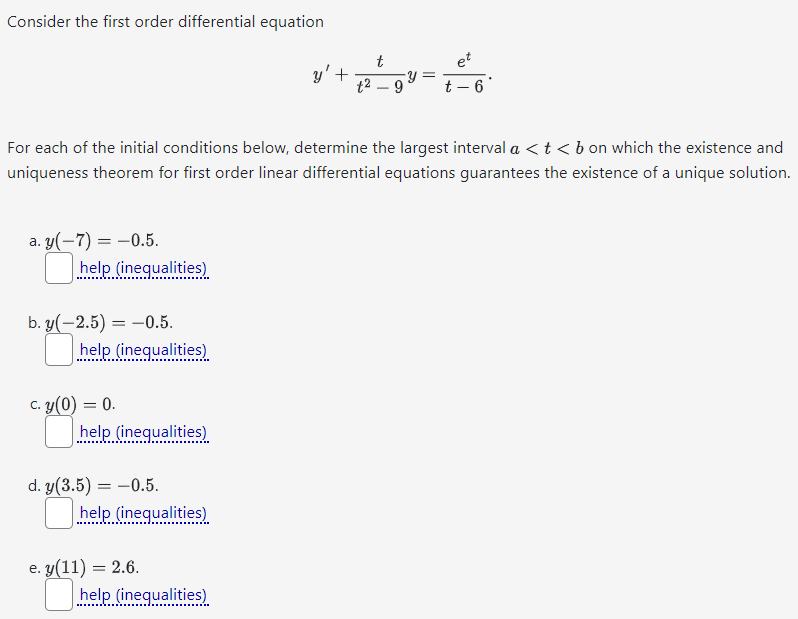 Consider the first order differential equation y′ + t t2−9 y = et t−6 For each of the initial conditions below, determine the largest interval a < t < b on which the existence and uniqueness theorem for first order linear differential equations guarantees the existence of a unique solution. a. y(−7) = −0.5. help (inequalities) b. y(−2.5) = −0.5. help (inequalities) c. y(0) = 0. help (inequalities) d. y(3.5) = −0.5. help (inequalities) e. y(11) = 2.6. help (inequalities)