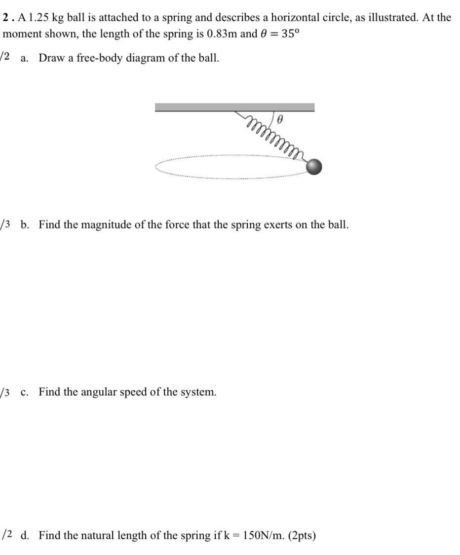 2 . A 1.25 kg ball is attached to a spring and describes a horizontal circle, as illustrated. At the moment shown, the length of the spring is 0.83m and θ = 35∘ /2 a. Draw a free-body diagram of the ball. /3 b. Find the magnitude of the force that the spring exerts on the ball. /3 c. Find the angular speed of the system. /2 d. Find the natural length of the spring if k = 150 N/m. (2 pts)