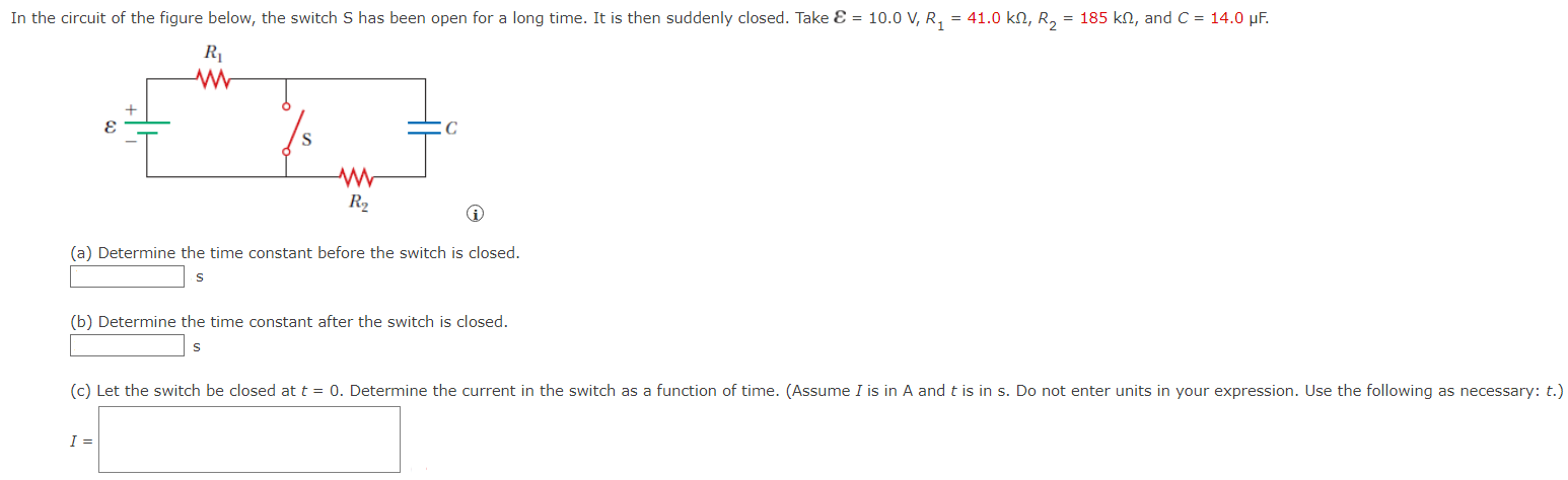 In the circuit of the figure below, the switch S has been open for a long time. It is then suddenly closed. Take E = 10.0 V, R1 = 41.0 kΩ, R2 = 185 kΩ, and C = 14.0 μF. (a) Determine the time constant before the switch is closed. s (b) Determine the time constant after the switch is closed. s (c) Let the switch be closed at t = 0. Determine the current in the switch as a function of time. (Assume I is in A and t is in s. Do not enter units in your expression. Use the following as necessary: t.)