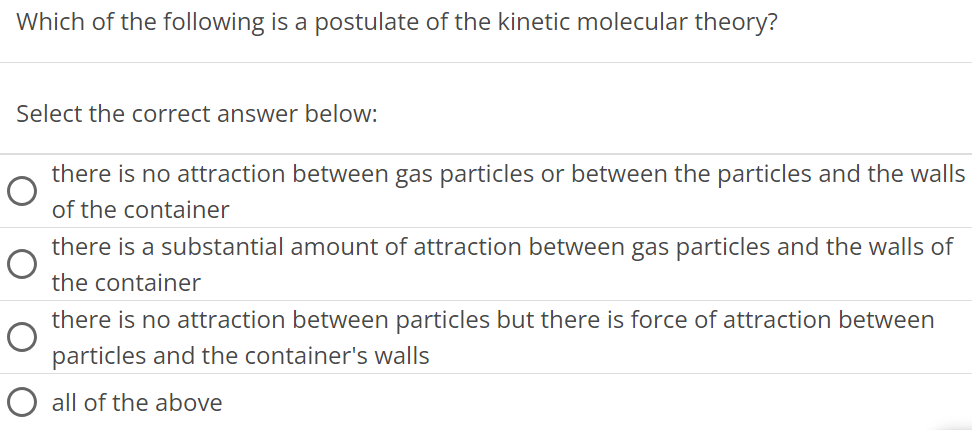 Which of the following is a postulate of the kinetic molecular theory? Select the correct answer below: there is no attraction between gas particles or between the particles and the walls of the container there is a substantial amount of attraction between gas particles and the walls of the container there is no attraction between particles but there is force of attraction between particles and the container's walls all of the above