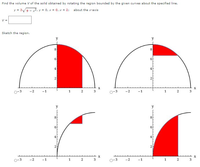 Find the volume V of the solid obtained by rotating the region bounded by the given curves about the specified line. y = 3 9−x2, y = 0, x = 0, x = 2; about the x-axis V = Sketch the region. Sketch the solid, and a typical disk or washer.