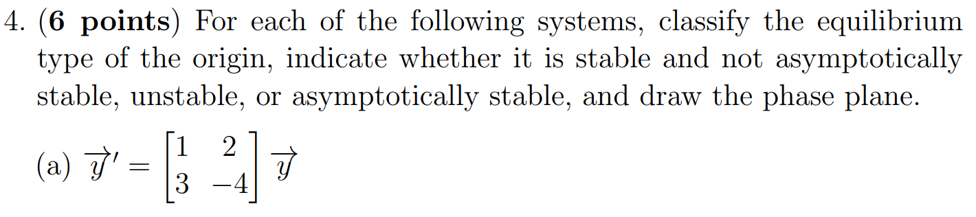 4. (6 points) For each of the following systems, classify the equilibrium type of the origin, indicate whether it is stable and not asymptotically stable, unstable, or asymptotically stable, and draw the phase plane. (a) y→′ = [1 2 3 −4]y→ (b) y→′ = [2 2 −2 2]y→