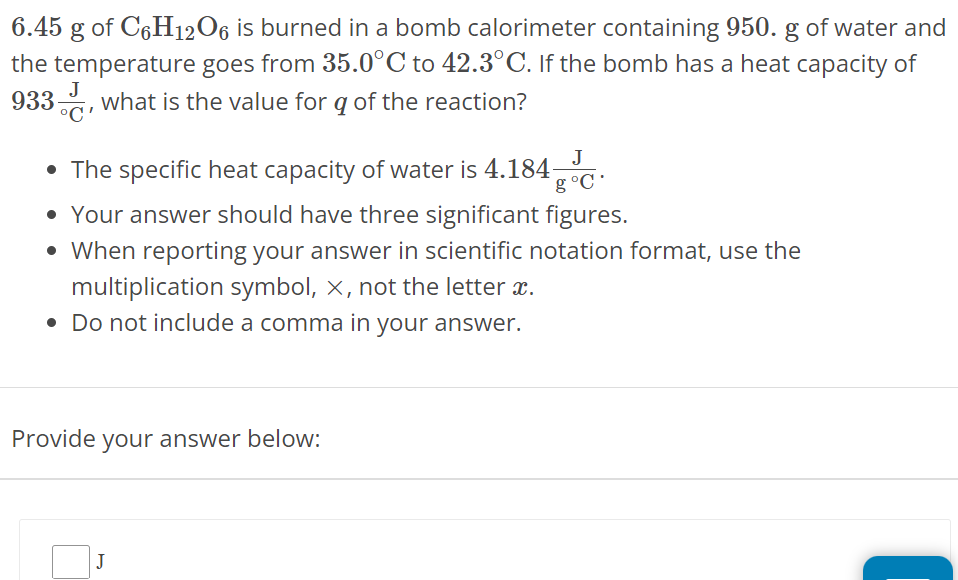 6.45 g of C6H12O6 is burned in a bomb calorimeter containing 950. g of water and the temperature goes from 35.0∘C to 42.3∘C. If the bomb has a heat capacity of 933 J∘C, what is the value for q of the reaction? The specific heat capacity of water is 4.184 J g∘C. Your answer should have three significant figures. When reporting your answer in scientific notation format, use the multiplication symbol, ×, not the letter x. Do not include a comma in your answer. Provide your answer below: 