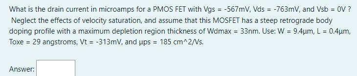 What is the drain current in microamps for a PMOS FET with Vgs = −567 mV, Vds = −763 mV, and Vsb = 0 V ? Neglect the effects of velocity saturation, and assume that this MOSFET has a steep retrograde body doping profile with a maximum depletion region thickness of Wdmax = 33 nm. Use: W = 9.4 μm, L = 0.4 μm, Toxe = 29 angstroms, Vt = −313 mV, and μps = 185 cm^2 /Vs. Answer: 