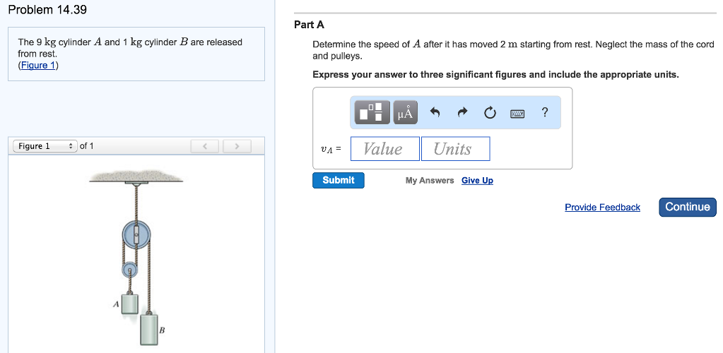 Problem 14.39 The 9 kg cylinder A and 1 kg cylinder B are released from rest. (Figure 1) Figure 1 of 1 Part A Determine the speed of A after it has moved 2 m starting from rest. Neglect the mass of the cord and pulleys. Express your answer to three significant figures and include the appropriate units. vA =