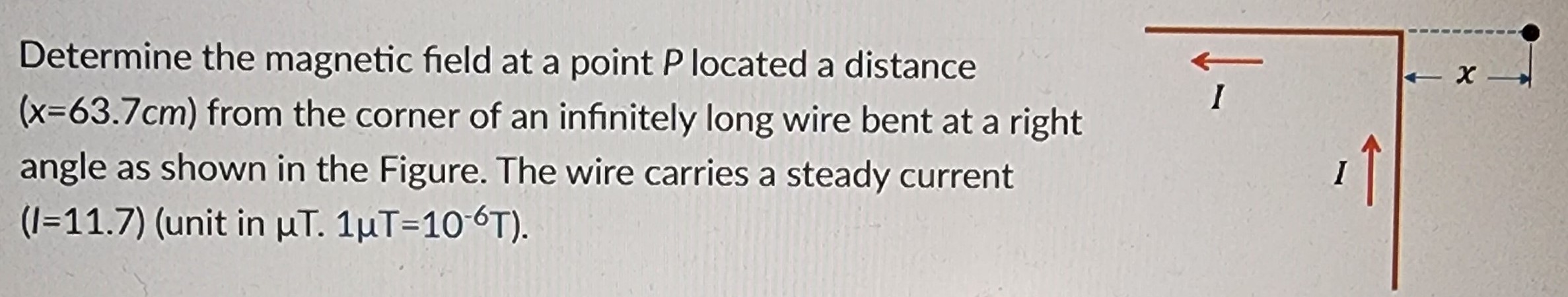 Determine the magnetic field at a point P located a distance (x = 63.7 cm) from the corner of an infinitely long wire bent at a right angle as shown in the Figure. The wire carries a steady current (I = 11.7) (unit in μT. 1 μT = 10−6 T).