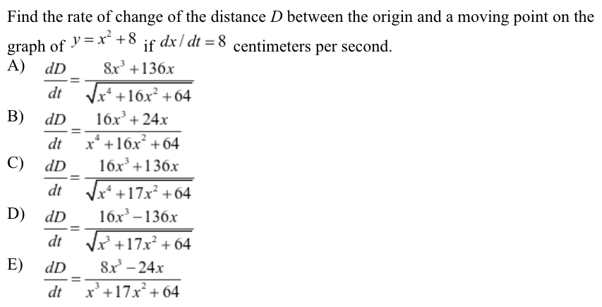 Find the rate of change of the distance D between the origin and a moving point on the graph of y = x2 + 8 if dx/dt = 8 centimeters per second. A) dDdt = 8 x3+136 xx4+16 x2+64 B) dDdt = 16 x3+24 xx4+16 x2+64 C) dDdt = 16 x3+136 xx4+17 x2+64 D) dDdt = 16 x3−136 xx3+17 x2+64 E) dDdt = 8 x3−24 xx3+17 x2+64 