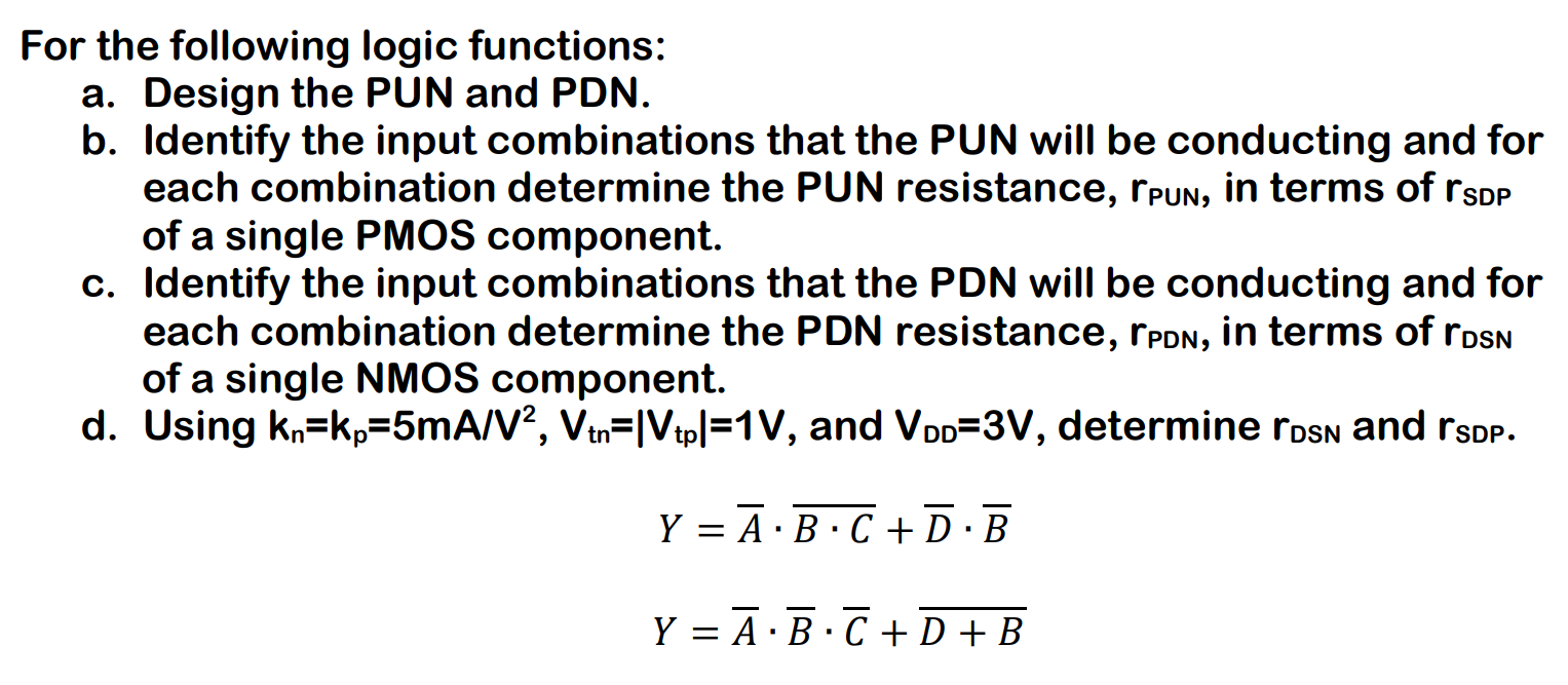 For the following logic functions: a. Design the PUN and PDN. b. Identify the input combinations that the PUN will be conducting and for each combination determine the PUN resistance, rPUN , in terms of rSDP of a single PMOS component. c. Identify the input combinations that the PDN will be conducting and for each combination determine the PDN resistance, rPDN , in terms of rDSN of a single NMOS component. d. Using kn = kp = 5 mA/V2, Vtn = |Vtp | = 1 V, and VDD = 3 V, determine rDSN and rsDP . Y = A¯⋅B⋅C¯ + D¯⋅B¯Y = A¯⋅B¯⋅C¯ + D + B¯