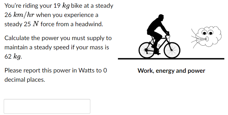 You're riding your 19 kg bike at a steady 26 km/hr when you experience a steady 25 N force from a headwind. Calculate the power you must supply to maintain a steady speed if your mass is 62 kg. Please report this power in Watts to 0 Work, energy and power decimal places.