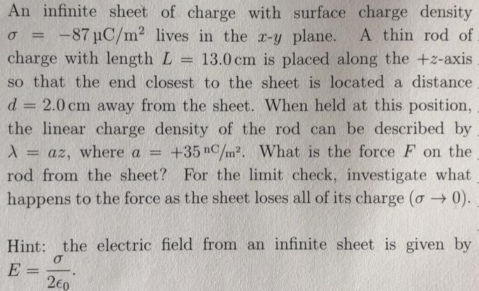 An infinite sheet of charge with surface charge density σ = −87 μC/m2 lives in the x−y plane. A thin rod of charge with length L = 13.0 cm is placed along the +z-axis so that the end closest to the sheet is located a distance d = 2.0 cm away from the sheet. When held at this position, the linear charge density of the rod can be described by λ = az, where a = +35 nC/m2. What is the force F on the rod from the sheet? For the limit check, investigate what happens to the force as the sheet loses all of its charge (σ→0). Hint: the electric field from an infinite sheet is given by E = σ2ϵ0 