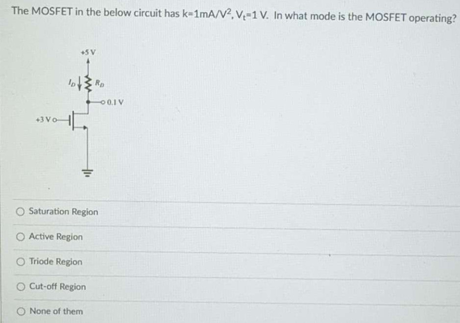 The MOSFET in the below circuit has k = 1 mA/V2, Vt = 1 V. In what mode is the MOSFET operating? Saturation Region Active Region Triode Region Cut-off Region None of them 