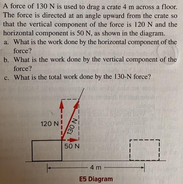 A force of 130 N is used to drag a crate 4 m across a floor. The force is directed at an angle upward from the crate so that the vertical component of the force is 120 N and the horizontal component is 50 N, as shown in the diagram. a. What is the work done by the horizontal component of the force? b. What is the work done by the vertical component of the force? c. What is the total work done by the 130 -N force? E5 Diagram