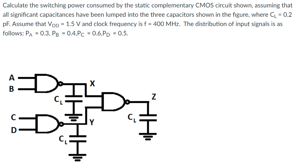 Calculate the switching power consumed by the static complementary CMOS circuit shown, assuming that all significant capacitances have been lumped into the three capacitors shown in the figure, where CL = 0.2 pF. Assume that VDD = 1.5 V and clock frequency is f = 400 MHz. The distribution of input signals is as follows: PA = 0.3, PB = 0.4, PC = 0.6, PD = 0.5.