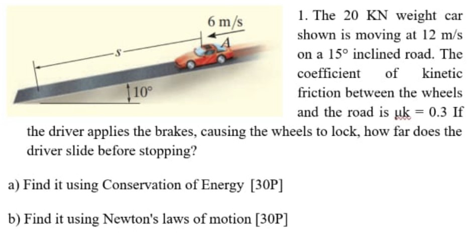 The 20 KN weight car shown is moving at 12 m/s on a 15∘ inclined road. The coefficient of kinetic friction between the wheels and the road is μk = 0.3 If the driver applies the brakes, causing the wheels to lock, how far does the driver slide before stopping? a) Find it using Conservation of Energy [30 P] b) Find it using Newton's laws of motion [30 P]