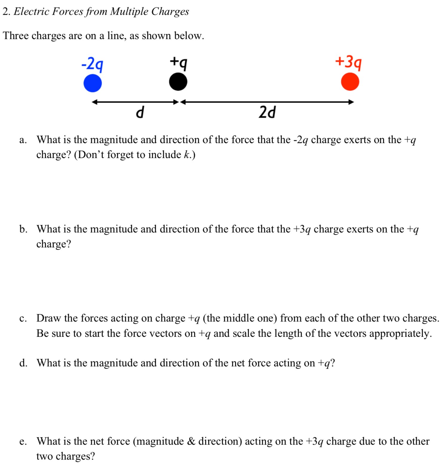 Electric Forces from Multiple Charges Three charges are on a line, as shown below. a. What is the magnitude and direction of the force that the −2q charge exerts on the +q charge? (Don't forget to include k.) b. What is the magnitude and direction of the force that the +3q charge exerts on the +q charge? c. Draw the forces acting on charge +q (the middle one) from each of the other two charges. Be sure to start the force vectors on +q and scale the length of the vectors appropriately. d. What is the magnitude and direction of the net force acting on +q? e. What is the net force (magnitude & direction) acting on the +3q charge due to the other two charges?