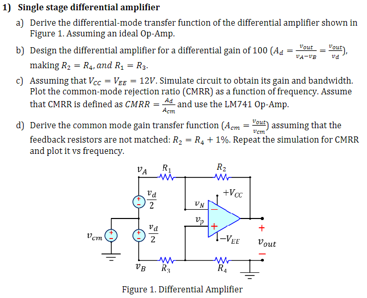 Single stage differential amplifier a) Derive the differential-mode transfer function of the differential amplifier shown in Figure 1. Assuming an ideal Op-Amp. b) Design the differential amplifier for a differential gain of 100(Ad = vout vA−vB = vout vd), making R2 = R4, and R1 = R3. c) Assuming that VCC = VEE = 12 V. Simulate circuit to obtain its gain and bandwidth. Plot the common-mode rejection ratio (CMRR) as a function of frequency. Assume that CMRR is defined as CMRR = Ad Acm and use the LM741 Op-Amp. d) Derive the common mode gain transfer function (Acm = vout vcm) assuming that the feedback resistors are not matched: R2 = R4 + 1%. Repeat the simulation for CMRR and plot it vs frequency. Figure 1. Differential Amplifier